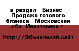  в раздел : Бизнес » Продажа готового бизнеса . Московская обл.,Ивантеевка г.